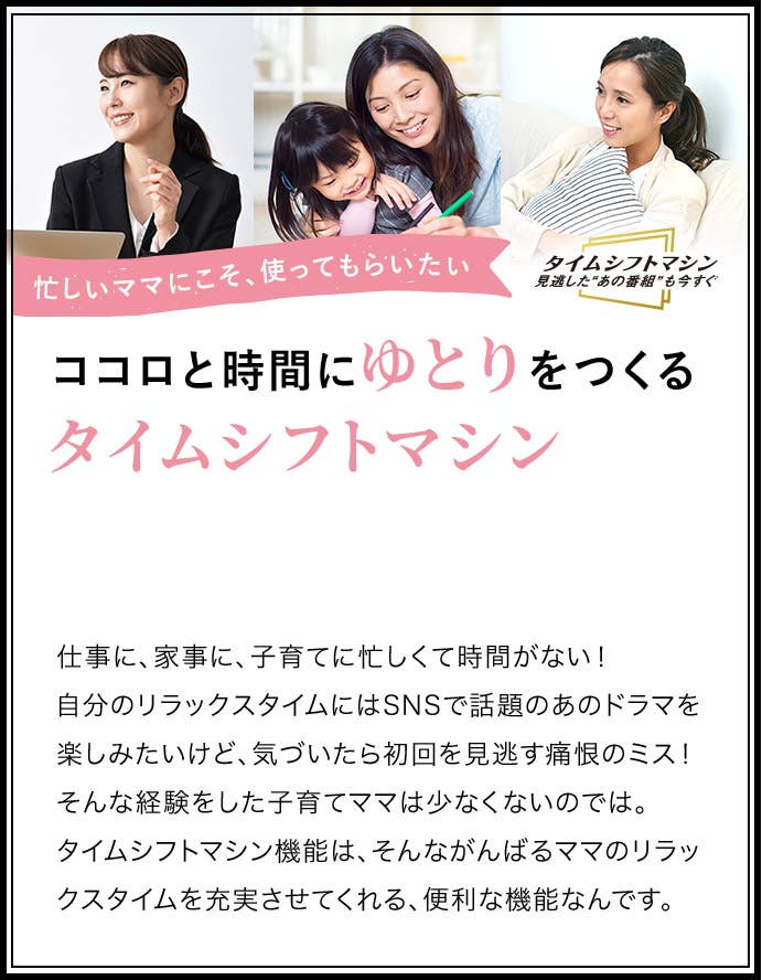忙しいママにこそ、つかってもらいたい　ココロと時間にゆとりをつくるタイムシフトマシン　仕事に、家事に、子育てに忙しくて時間がない！自分のリラックスタイムにはSNSで話題のあのドラマを楽しみたいけど、気づいたら初回を見逃す痛恨のミス！そんな経験をした子育てママは少なくないのでは。タイムシフトマシン機能は、そんながんばるママのリラックスタイムを充実させてくれる、便利な機能なんです。