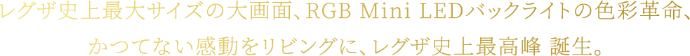 レグザ史上最大サイズの大画面、RGB Mini LEDバックライトの色彩革命、かつてない感動をリビングに、レグザ史上最高峰 誕生。